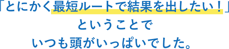 「とにかく最短ルートで結果を出したい！」ということでいつも頭がいっぱいでした。