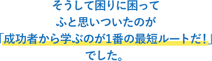 そうして困りに困ってふと思いついたのが「成功者から学ぶのが1番の最短ルートだ！」でした。