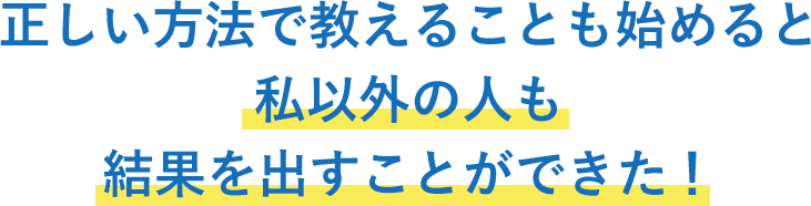 正しい方法で教えることも始めると私以外にの人も結果を出すことができた！